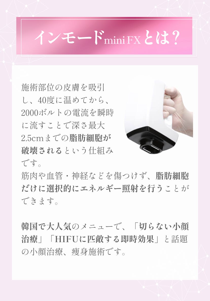 施術部位の皮膚を吸引し、40度に温めてから、2000ボルトの電流を瞬時に流すことで深さ最大2.5cmまでの脂肪細胞が破壊されるという仕組みです。筋肉や血管・神経などを傷つけず、脂肪細胞だけに選択的にエネルギー照射を行うことができます。韓国で大人気のメニューで、「切らない小顔治療」「HIFUに匹敵する即時効果」と話題の小顔治療、痩身施術です。